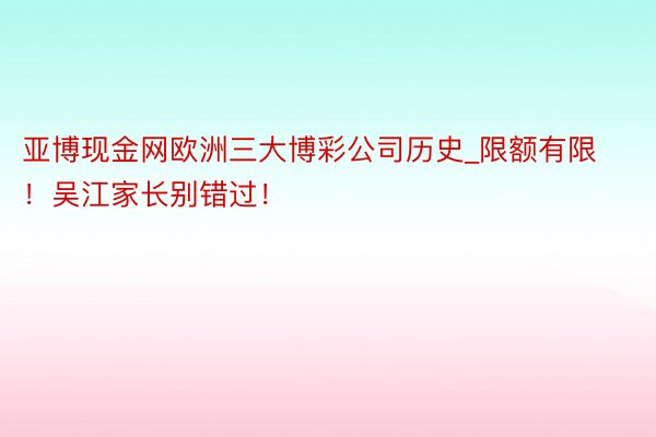 亚博现金网欧洲三大博彩公司历史_限额有限！吴江家长别错过！