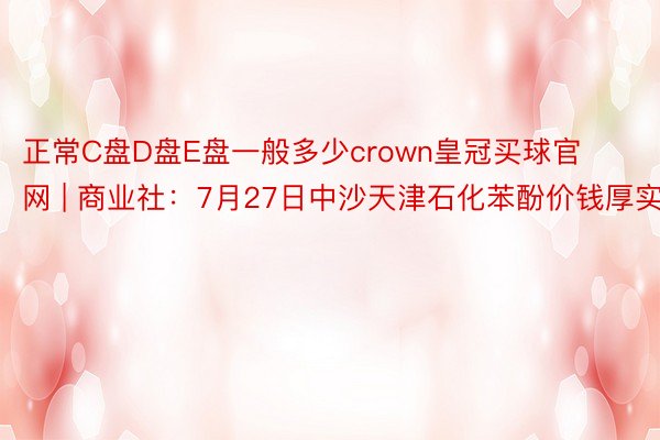 正常C盘D盘E盘一般多少crown皇冠买球官网 | 商业社：7月27日中沙天津石化苯酚价钱厚实