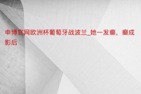 申博官网欧洲杯葡萄牙战波兰_她一发癫，癫成影后
