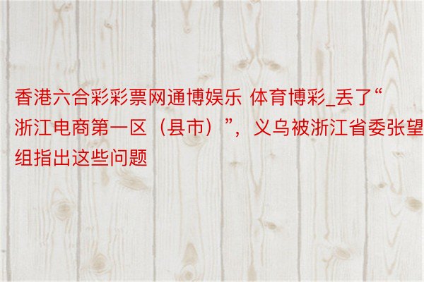 香港六合彩彩票网通博娱乐 体育博彩_丢了“浙江电商第一区（县市）”，义乌被浙江省委张望组指出这些问题