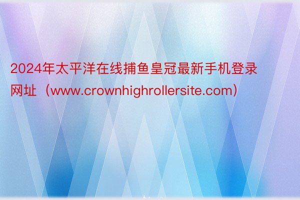 2024年太平洋在线捕鱼皇冠最新手机登录网址（www.crownhighrollersite.com）
