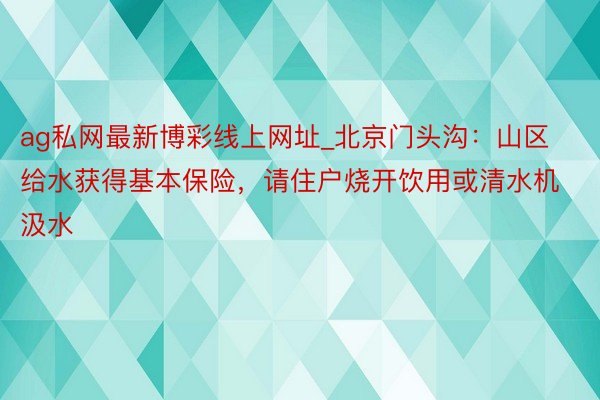 ag私网最新博彩线上网址_北京门头沟：山区给水获得基本保险，请住户烧开饮用或清水机汲水