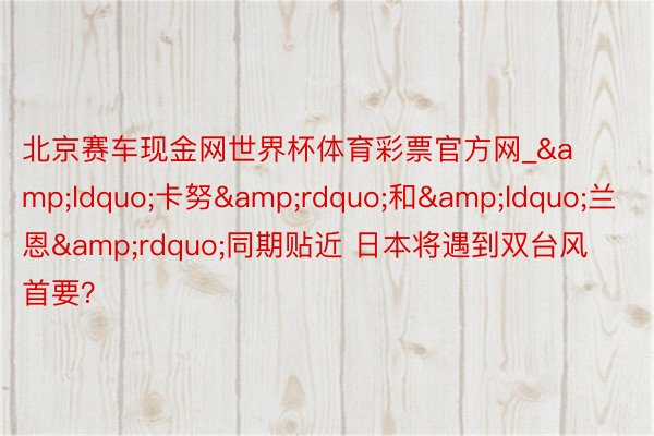 北京赛车现金网世界杯体育彩票官方网_&ldquo;卡努&rdquo;和&ldquo;兰恩&rdquo;同期贴近 日本将遇到双台风首要？