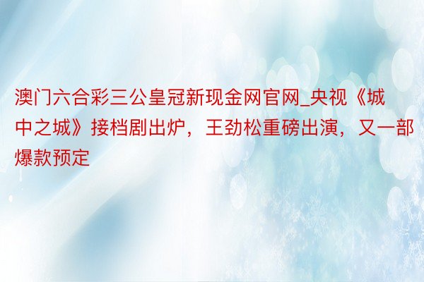 澳门六合彩三公皇冠新现金网官网_央视《城中之城》接档剧出炉，王劲松重磅出演，又一部爆款预定