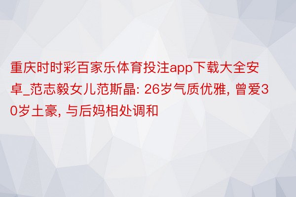 重庆时时彩百家乐体育投注app下载大全安卓_范志毅女儿范斯晶: 26岁气质优雅, 曾爱30岁土豪, 与后妈相处调和