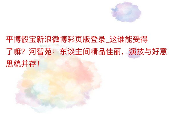 平博骰宝新浪微博彩页版登录_这谁能受得了嘛？河智苑：东谈主间精品佳丽，演技与好意思貌并存！