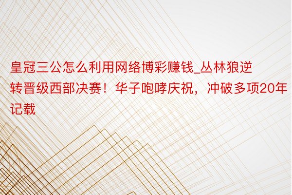 皇冠三公怎么利用网络博彩赚钱_丛林狼逆转晋级西部决赛！华子咆哮庆祝，冲破多项20年记载