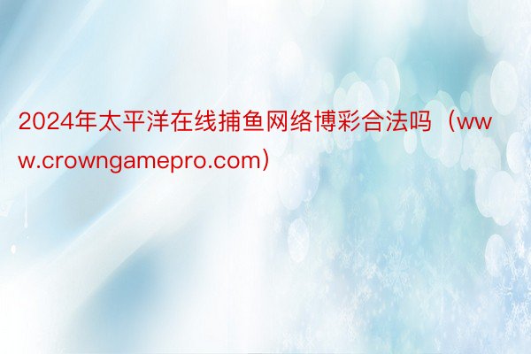 2024年太平洋在线捕鱼网络博彩合法吗（www.crowngamepro.com）