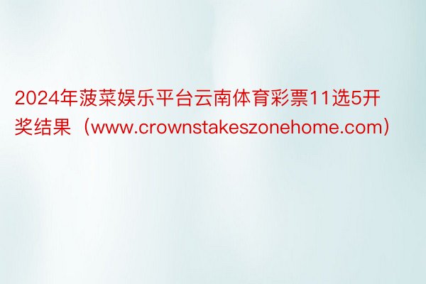 2024年菠菜娱乐平台云南体育彩票11选5开奖结果（www.crownstakeszonehome.com）