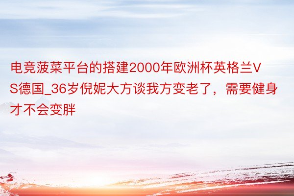 电竞菠菜平台的搭建2000年欧洲杯英格兰VS德国_36岁倪妮大方谈我方变老了，需要健身才不会变胖